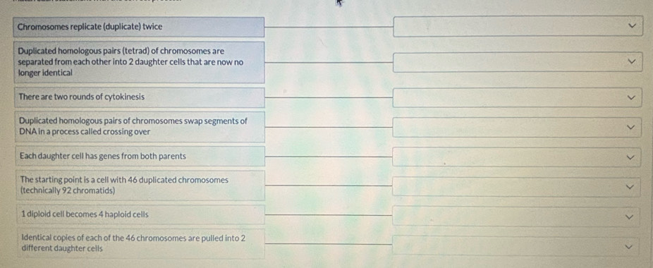 x_-
Chromosomes replicate (duplicate) twice □
Duplicated homologous pairs (tetrad) of chromosomes are 
separated from each other into 2 daughter cells that are now no □ □
longer identical 
There are two rounds of cytokinesis 
Duplicated homologous pairs of chromosomes swap segments of □  □ /□  
DNA in a process called crossing over 
Each daughter cell has genes from both parents 
The starting point is a cell with 46 duplicated chromosomes 
(technically 92 chromatids)
1 diploid cell becomes 4 haploid cells 
Identical copies of each of the 46 chromosomes are pulled into 2
different daughter cells