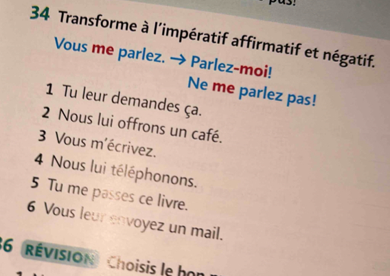 Transforme à l'impératif affirmatif et négatif. 
Vous me parlez. Parlez-moi! 
Ne me parlez pas! 
1 Tu leur demandes ça. 
2 Nous lui offrons un café. 
3 Vous m'écrivez. 
4 Nous lui téléphonons. 
5 Tu me passes ce livre. 
6 Vous leur envoyez un mail. 
36 (révision) Choisis le họn