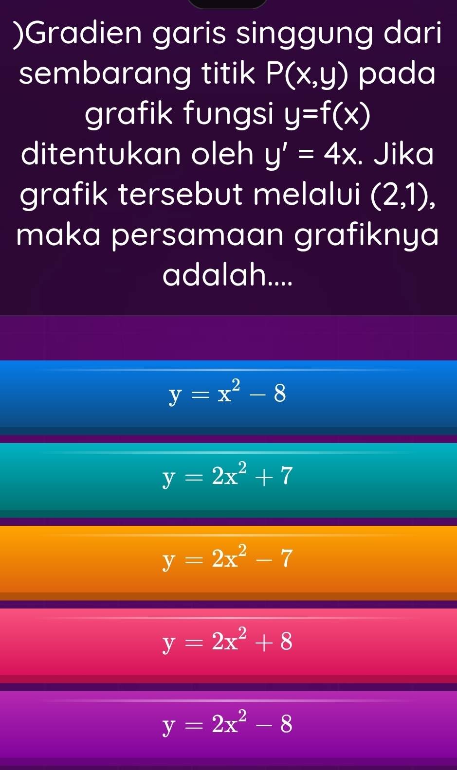 )Gradien garis singgung dari
sembarang titik P(x,y) pada
grafik fungsi y=f(x)
ditentukan oleh y'=4x. Jika
grafik tersebut melalui (2,1), 
maka persamaan grafiknya
adalah....
y=x^2-8
y=2x^2+7
y=2x^2-7
y=2x^2+8
y=2x^2-8