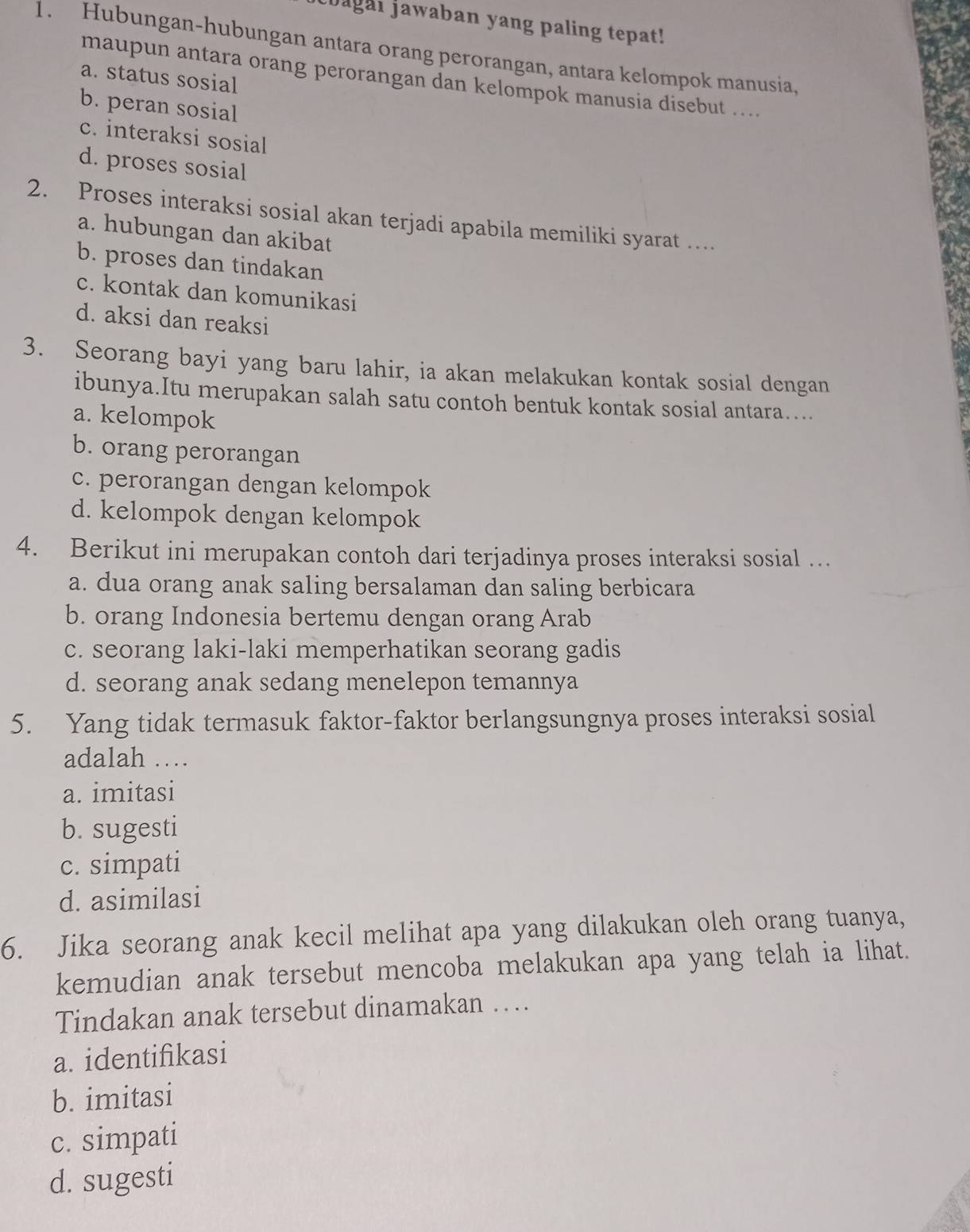 bagai jawaban yang paling tepat!
1. Hubungan-hubungan antara orang perorangan, antara kelompok manusia,
a. status sosial
maupun antara orang perorangan dan kelompok manusia disebut ....
b. peran sosial
c. interaksi sosial
d. proses sosial
2. Proses interaksi sosial akan terjadi apabila memiliki syarat …
a. hubungan dan akibat
b. proses dan tindakan
c. kontak dan komunikasi
d. aksi dan reaksi
3. Seorang bayi yang baru lahir, ia akan melakukan kontak sosial dengan
ibunya.Itu merupakan salah satu contoh bentuk kontak sosial antara…...
a. kelompok
b. orang perorangan
c. perorangan dengan kelompok
d. kelompok dengan kelompok
4. Berikut ini merupakan contoh dari terjadinya proses interaksi sosial …
a. dua orang anak saling bersalaman dan saling berbicara
b. orang Indonesia bertemu dengan orang Arab
c. seorang laki-laki memperhatikan seorang gadis
d. seorang anak sedang menelepon temannya
5. Yang tidak termasuk faktor-faktor berlangsungnya proses interaksi sosial
adalah …
a. imitasi
b. sugesti
c. simpati
d. asimilasi
6. Jika seorang anak kecil melihat apa yang dilakukan oleh orang tuanya,
kemudian anak tersebut mencoba melakukan apa yang telah ia lihat.
Tindakan anak tersebut dinamakan …
a. identifikasi
b. imitasi
c. simpati
d. sugesti