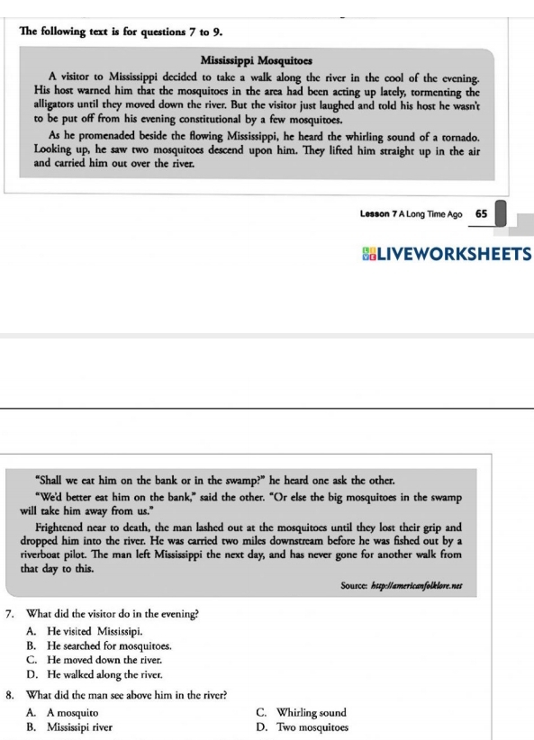 The following text is for questions 7 to 9.
Mississippi Mosquitoes
A visitor to Mississippi decided to take a walk along the river in the cool of the evening.
His host warned him that the mosquitoes in the area had been acting up lately, tormenting the
alligators until they moved down the river. But the visitor just laughed and told his host he wasn't
to be put off from his evening constitutional by a few mosquitoes.
As he promenaded beside the flowing Mississippi, he heard the whirling sound of a tornado.
Looking up, he saw two mosquitoes descend upon him. They lifted him straight up in the air
and carried him out over the river.
Lesson 7 A Long Time Ago 65
BLIVEWORKSHEETS
“Shall we eat him on the bank or in the swamp?” he heard one ask the other.
“We'd better eat him on the bank,” said the other. “Or else the big mosquitoes in the swamp
will take him away from us."
Frightened near to death, the man lashed out at the mosquitoes until they lost their grip and
dropped him into the river. He was carried two miles downstream before he was fished out by a
riverboat pilot. The man left Mississippi the next day, and has never gone for another walk from
that day to this.
Sousce: http://americanfolklore.nes
7. What did the visitor do in the evening?
A. He visited Mississipi.
B. He searched for mosquitoes.
C. He moved down the river.
D. He walked along the river.
8. What did the man see above him in the river?
A. A mosquito C. Whirling sound
B. Mississipi river D. Two mosquitoes