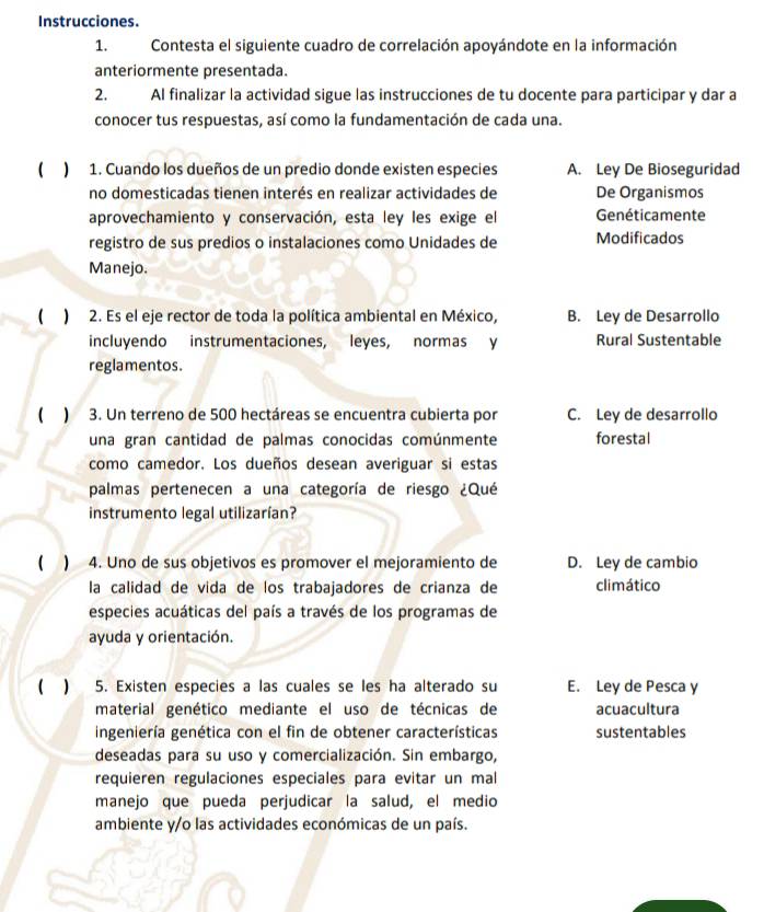 Instrucciones.
1. Contesta el siguiente cuadro de correlación apoyándote en la información
anteriormente presentada.
2. AI finalizar la actividad sigue las instrucciones de tu docente para participar y dar a
conocer tus respuestas, así como la fundamentación de cada una.
 ) 1. Cuando los dueños de un predio donde existen especies A. Ley De Bioseguridad
no domesticadas tienen interés en realizar actividades de De Organismos
aprovechamiento y conservación, esta ley les exige el Genéticamente
registro de sus predios o instalaciones como Unidades de Modificados
Manejo.
 ) 2. Es el eje rector de toda la política ambiental en México, B. Ley de Desarrollo
incluyendo instrumentaciones, leyes, normas y Rural Sustentable
reglamentos.
 ) 3. Un terreno de 500 hectáreas se encuentra cubierta por C. Ley de desarrollo
una gran cantidad de palmas conocidas comúnmente forestal
como camedor. Los dueños desean averiguar si estas
palmas pertenecen a una categoría de riesgo ¿Qué
instrumento legal utilizarían?
( ) 4. Uno de sus objetivos es promover el mejoramiento de D. Ley de cambio
la calidad de vida de los trabajadores de crianza de climático
especies acuáticas del país a través de los programas de
ayuda y orientación.
( ) 5. Existen especies a las cuales se les ha alterado su E. Ley de Pesca y
material genético mediante el uso de técnicas de acuacultura
ingeniería genética con el fin de obtener características sustentables
deseadas para su uso y comercialización. Sin embargo,
requieren regulaciones especiales para evitar un mal
manejo que pueda perjudicar la salud, el medio
ambiente y/o las actividades económicas de un país.