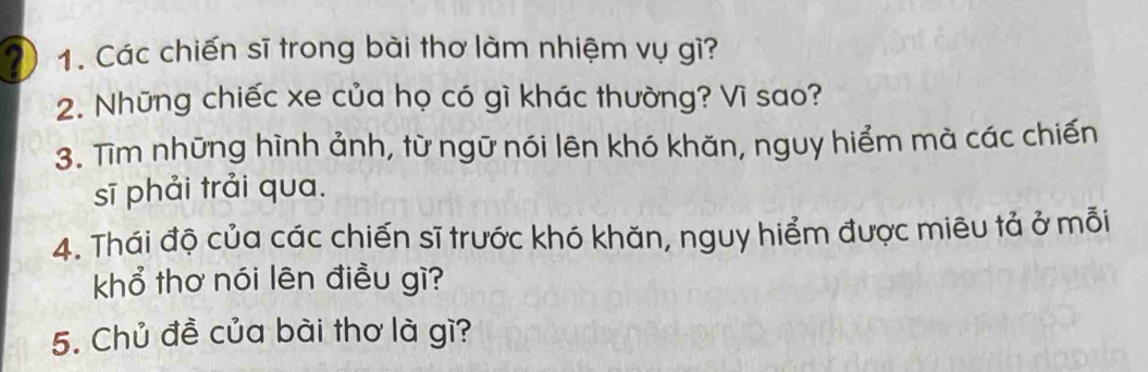 Các chiến sĩ trong bài thơ làm nhiệm vụ gì? 
2. Những chiếc xe của họ có gì khác thường? Vì sao? 
3. Tìm những hình ảnh, từ ngữ nói lên khó khăn, nguy hiểm mà các chiến 
sī phải trải qua. 
4. Thái độ của các chiến sĩ trước khó khăn, nguy hiểm được miêu tả ở mỗi 
khổ thơ nói lên điều gì? 
5. Chủ đề của bài thơ là gì?