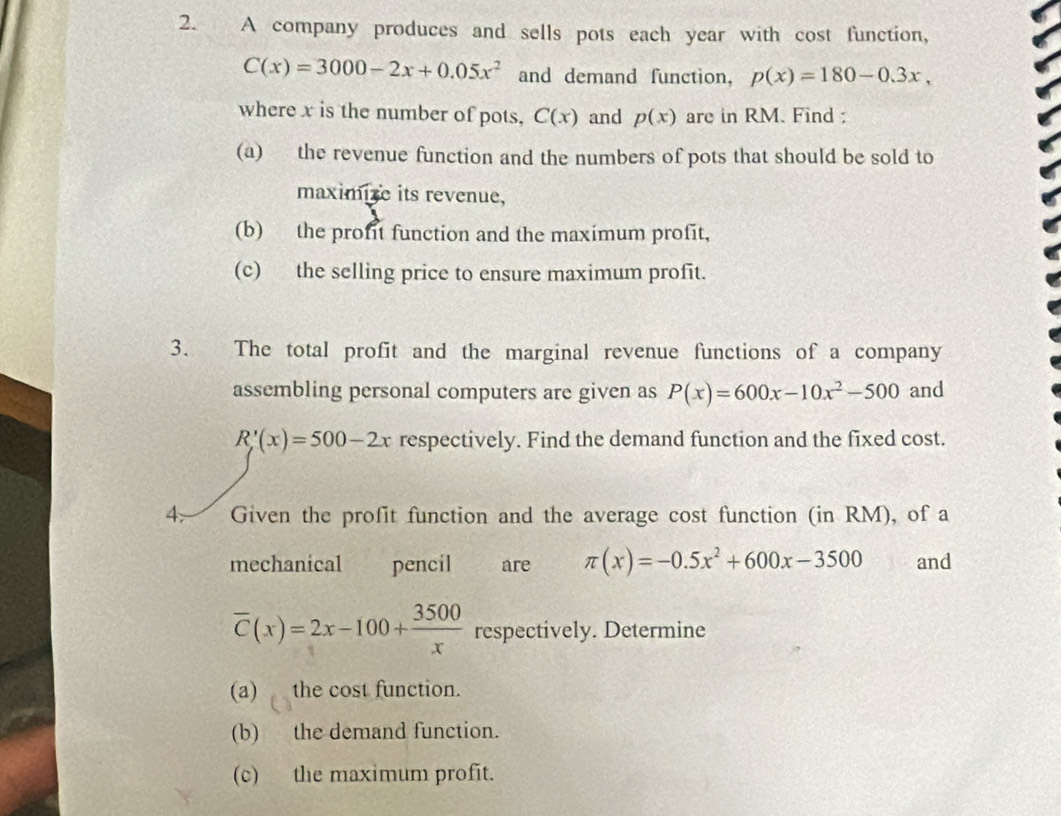 A company produces and sells pots each year with cost function,
C(x)=3000-2x+0.05x^2 and demand function, p(x)=180-0.3x, 
where x is the number of pots, C(x) and p(x) are in RM. Find : 
(a) the revenue function and the numbers of pots that should be sold to 
maximire its revenue, 
(b) the profit function and the maximum profit, 
(c) the selling price to ensure maximum profit. 
3. The total profit and the marginal revenue functions of a company 
assembling personal computers are given as P(x)=600x-10x^2-500 and
R'(x)=500-2x respectively. Find the demand function and the fixed cost. 
4. Given the profit function and the average cost function (in RM), of a 
mechanical pencil are π (x)=-0.5x^2+600x-3500 and
overline C(x)=2x-100+ 3500/x  respectively. Determine 
(a) the cost function. 
(b) the demand function. 
(c) the maximum profit.