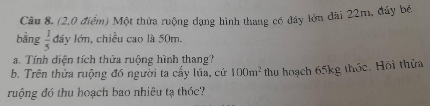 (2,0 điểm) Một thửa ruộng dạng hình thang có đáy lớn dài 22m, đáy bé 
bằng  1/5  đáy lớn, chiều cao là 50m. 
a. Tính diện tích thứa ruộng hình thang? 
b. Trên thứa ruộng đó người ta cấy lúa, cứ 100m^2 thu hoạch 65kg thóc. Hỏi thửa 
ruộng đó thu hoạch bao nhiêu tạ thóc?