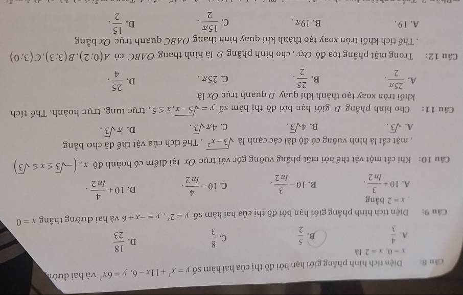 Cầu 8:  Diện tích hình phầng giới hạn bởi đồ thị của hai hàm số y=x^3+11x-6,y=6x^2 và hai đườn
x=0,x=2la
C.
A.  4/3   5/2   8/3 
B.
D.  18/23 
Câu 9: Diện tích hình phầng giới hạn bởi đồ thị của hai hàm số y=2^x,y=-x+6 và hai đường thẳng x=0
x=2 bằng
A. 10+ 3/ln 2 . B. 10- 3/ln 2 . C. 10- 4/ln 2 . D. 10+ 4/ln 2 .
Cầu 10: Khi cất một vật thể bởi mặt phẳng vuông góc với trục Ox tại điểm có hoành độ x , x,(-sqrt(3)≤ x≤ sqrt(3))
, mặt cắt là hình vuông có độ dài các cạnh là sqrt(3-x^2). Thể tích của vật thể đã cho bằng
A. sqrt(3). B. 4sqrt(3). C. 4π sqrt(3). D. π sqrt(3).
Câu 11: Cho hình phẳng D giới hạn bởi đồ thị hàm số y=sqrt(5-x),x≤ 5 , trục tung, trục hoành. Thể tích
khối tròn xoay tạo thành khi quay D quanh trục Ox là
B.
A.  25π /2 .  25/2 . C. 25π.
D.  25/4 .
Câu 12: Trong mặt phẳng tọa độ Oxy, cho hình phẳng D là hình thang OABC có A(0;2),B(3;3),C(3;0). Thể tích khối tròn xoay tạo thành khi quay hình thang OABC quanh trục Ox bằng
A. 19 . B. 19π. C.  15π /2 .  15/2 .
D.