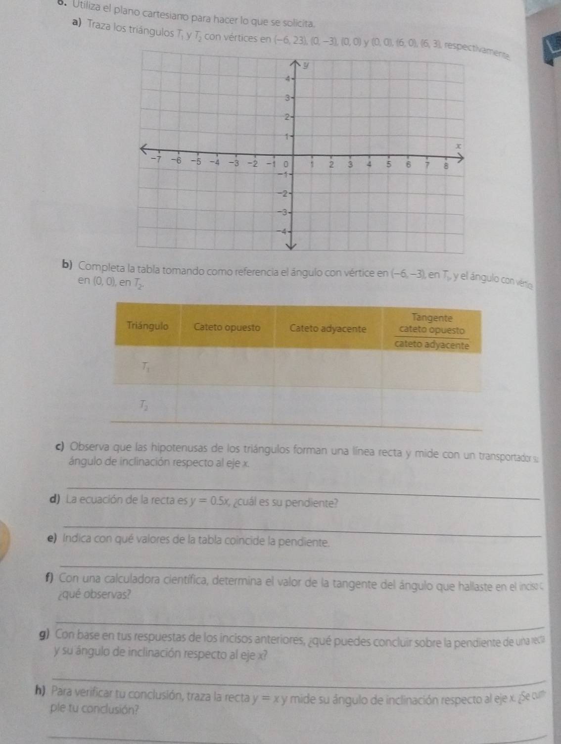 Utiliza el plano cartesiano para hacer lo que se solicita.
a) Traza los triángulos T y T_2 con vértices en (-6,23),(0,-3),(0,0) y (0,0),(6,0),(6,3) mente
b) Completa la tabla tomando como referencia el ángulo con vértice en (-6,-3) , en T_1 , y el ángulo con vério
en (0,0) , en T_2.
c) Observa que las hipotenusas de los triángulos forman una línea recta y mide con un transportador s;
ángulo de inclinación respecto al eje x.
_
d) La ecuación de la recta es y=0.5x ¿cuál es su pendiente?
_
e) Indica con qué valores de la tabla coincide la pendiente.
_
#) Con una calculadora científica, determina el valor de la tangente del ángulo que hallaste en el inciso C
¿qué observas?
_
g) Con base en tus respuestas de los incisos anteriores, ¿qué puedes concluir sobre la pendiente de una rC
y su ángulo de inclinación respecto al eje x?
_
h). Para verificar tu conclusión, traza la recta y=xy mide su ángulo de inclinación respecto al eje x. ¿Se qm
ple tu conclusión?
_
_