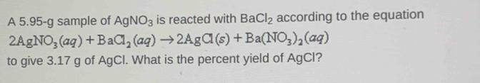 A 5.95-g sample of AgNO_3 is reacted with BaCl_2 according to the equation
2AgNO_3(aq)+BaCl_2(aq)to 2AgCl(s)+Ba(NO_3)_2(aq)
to give 3.17 g of AgCl. What is the percent yield of AgCI?