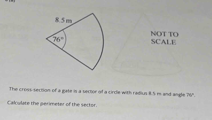 (2)
NOT TO
SCALE
The cross-section of a gate is a sector of a circle with radius 8.5 m and angle 76°,
Calculate the perimeter of the sector.