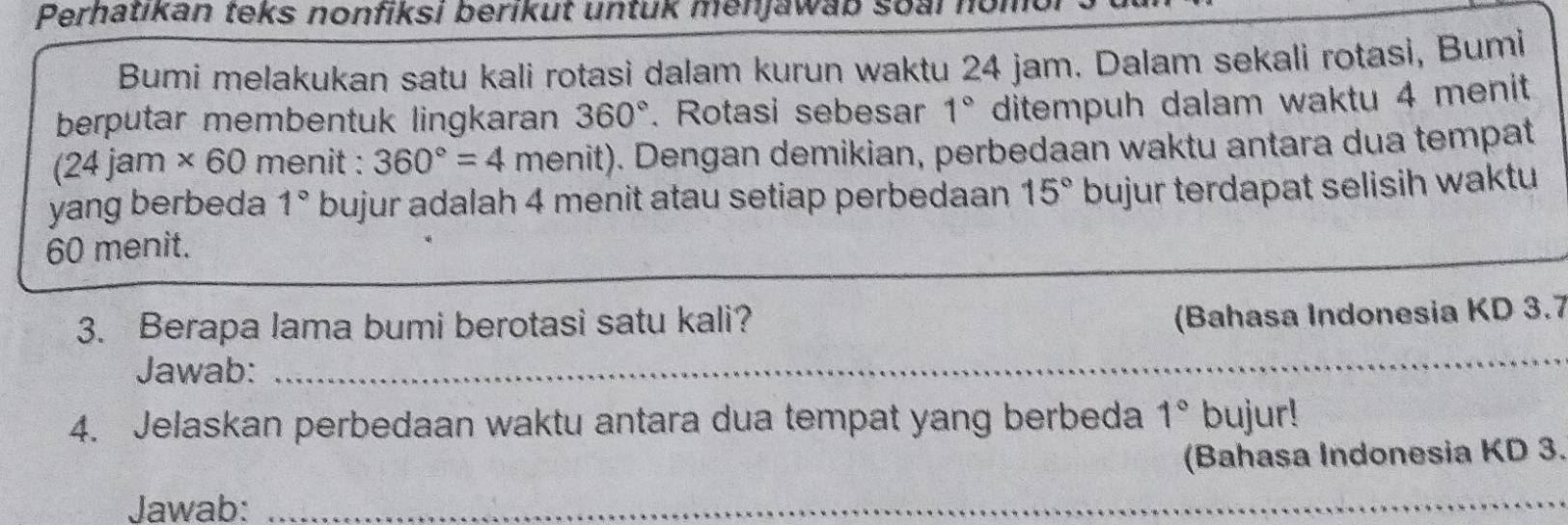 Perhatıkan teks nonfiksi berikut untuk menjawab soai no 
Bumi melakukan satu kali rotasi dalam kurun waktu 24 jam. Dalam sekali rotasi, Bumi 
berputar membentuk lingkaran 360°. Rotasi sebesar 1° ditempuh dalam waktu 4 menit
(24jam* 60 menit : 360°=4 menit). Dengan demikian, perbedaan waktu antara dua tempat 
yang berbeda 1° bujur adalah 4 menit atau setiap perbedaan 15° bujur terdapat selisih waktu
60 menit. 
3. Berapa lama bumi berotasi satu kali? 
(Bahasa Indonesia KD 3.7
Jawab:_ 
4. Jelaskan perbedaan waktu antara dua tempat yang berbeda 1° bujur! 
(Bahasa Indonesia KD 3. 
Jawab:_