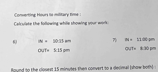 Converting Hours to military time : 
Calculate the following while showing your work: 
6) IN=10:15am 7) IN=11:00pm
OUT=5:15pm
OUT=8:30 Q

Round to the closest 15 minutes then convert to a decimal (show both) :