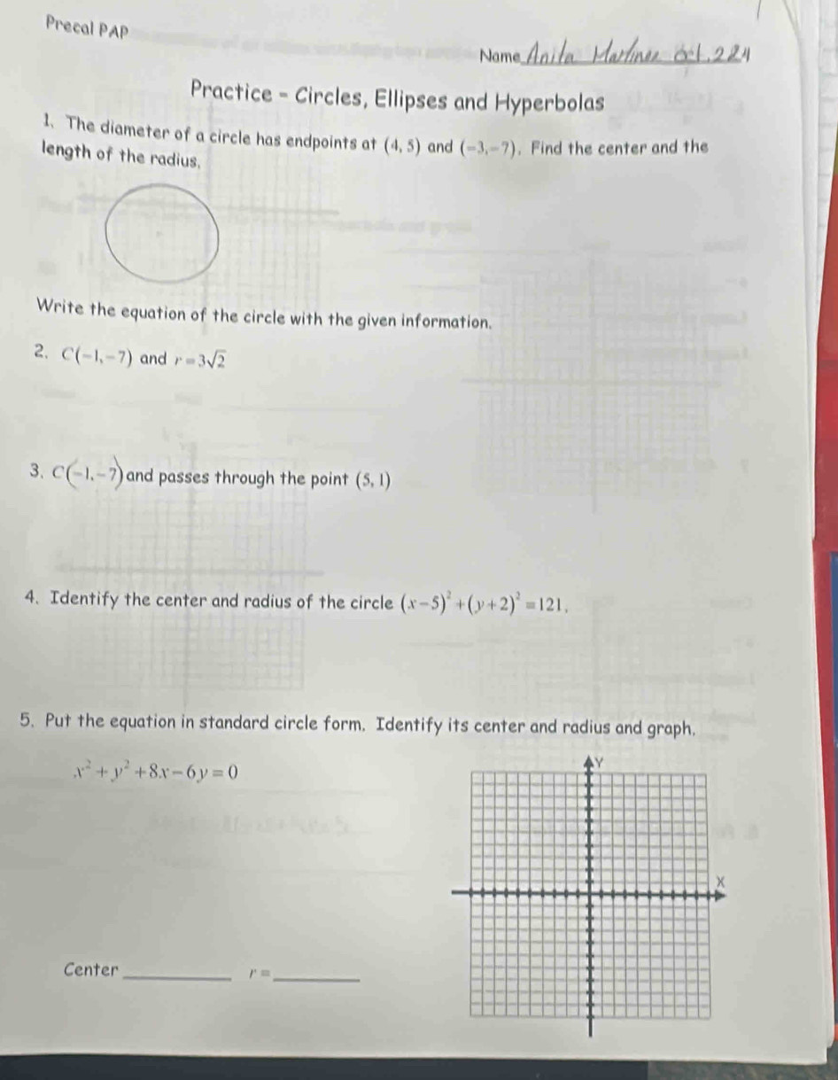 Precal PAP 
Name_ 
Practice - Circles, Ellipses and Hyperbolas 
1. The diameter of a circle has endpoints at (4,5) and (-3,-7). Find the center and the 
length of the radius, 
Write the equation of the circle with the given information. 
2. C(-1,-7) and r=3sqrt(2)
3. C(-1,-7) and passes through the point (5,1)
4. Identify the center and radius of the circle (x-5)^2+(y+2)^2=121, 
5. Put the equation in standard circle form. Identify its center and radius and graph.
x^2+y^2+8x-6y=0
Center_
r= _