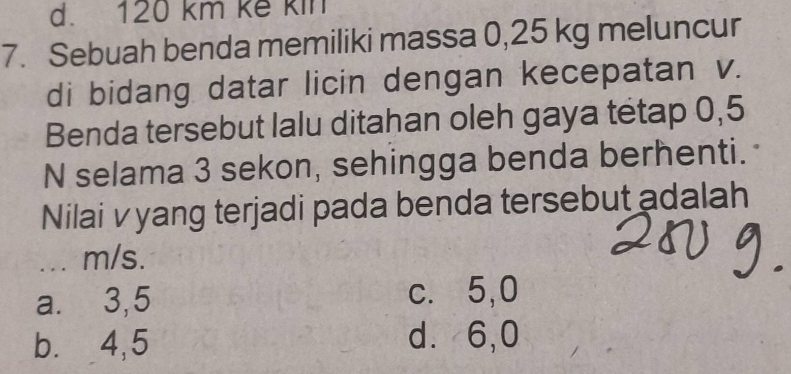 120 km kế kin
7. Sebuah benda memiliki massa 0,25 kg meluncur
di bidang datar licin dengan kecepatan v.
Benda tersebut lalu ditahan oleh gaya tétap 0,5
N selama 3 sekon, sehingga benda berhenti.
Nilai vyang terjadi pada benda tersebut adalah
... m/s.
a.⩽ 3,5
c. 5,0
b. 4,5
d⩾ 6,0