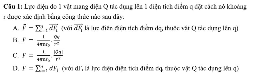 Lực điện do 1 vật mang điện Q tác dụng lên 1 điện tích điểm q đặt cách nó khoảng
r được xác định bằng công thức nào sau đây:
A. vector F=sumlimits _(i=1)^nvector dF_i (với vector dF_l là lực điện điện tích điểm dq: thuộc vật Q tác dụng lên q)
B. F=frac 14π varepsilon varepsilon _0. Qq/r^2 
C. F=frac 14π varepsilon varepsilon _0. |Qq|/r^2 
D. F=sumlimits _(i=1)^ndF_i (với dF_i là lực điện điện tích điểm dq: thuộc vật Q tác dụng lên q)