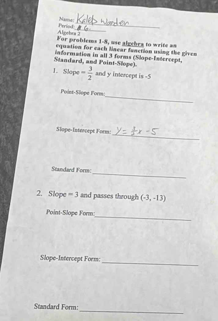 Name: 
_ 
Period: 
_ 
Algebra 2 
For problems 1-8, use algebra to write an 
equation for each linear function using the given 
information in all 3 forms (Slope-Intercept, 
Standard, and Point-Slope). 
1. Slope = 3/2  and y intercept is -5
_ 
Point-Slope Form: 
_ 
Slope-Intercept Form: 
_ 
Standard Form: 
2. Slope =3 and passes through (-3,-13)
_ 
Point-Slope Form: 
_ 
Slope-Intercept Form: 
_ 
Standard Form: