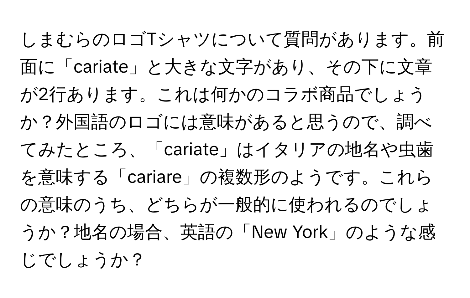 しまむらのロゴTシャツについて質問があります。前面に「cariate」と大きな文字があり、その下に文章が2行あります。これは何かのコラボ商品でしょうか？外国語のロゴには意味があると思うので、調べてみたところ、「cariate」はイタリアの地名や虫歯を意味する「cariare」の複数形のようです。これらの意味のうち、どちらが一般的に使われるのでしょうか？地名の場合、英語の「New York」のような感じでしょうか？