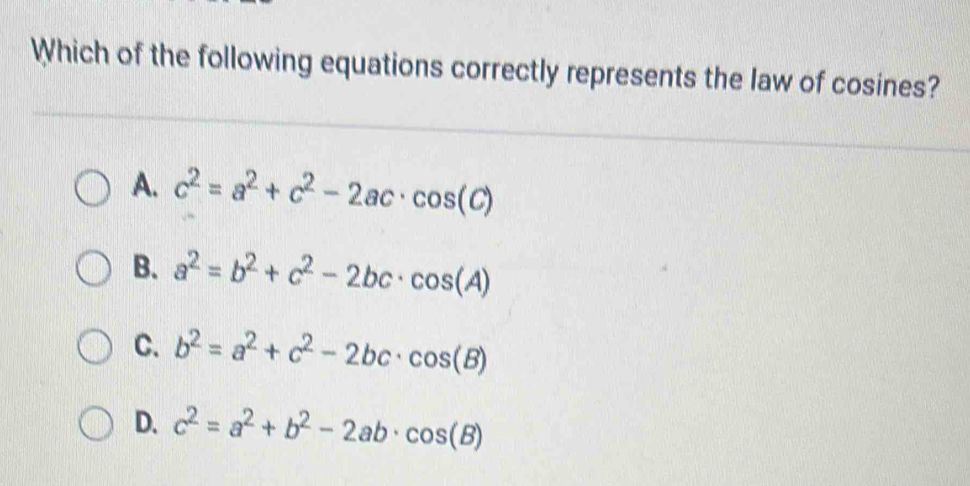 Which of the following equations correctly represents the law of cosines?
A. c^2=a^2+c^2-2ac· cos (C)
B. a^2=b^2+c^2-2bc· cos (A)
C. b^2=a^2+c^2-2bc· cos (B)
D. c^2=a^2+b^2-2ab· cos (B)