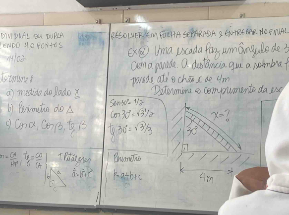 o1 
DIVIDUAL OU DUPLA RESOLVEREM FOLHASEPARADA2 ENAREGAR NOFINAL 
LENDO 4, 0 PON+oS 
M10 X⑤ Uma uscada far umangulode3 
coma panade. a dustancia gou a nombra 
toimime 8 
panade atecháo de um 
a) medida do ladex Detomine o compumente da is 
b) Beinmate doA Sen30°=1/2
cos 30°=sqrt(3)/2
x= 1 
c Cona, G(3,6,1) tg30°=sqrt(3)/3 30°
m= CA/HP , tg= CO/CA  TPitde ran Coumate 
a 
h a^2=b^2+c^2 p=a+b+c
4m
C