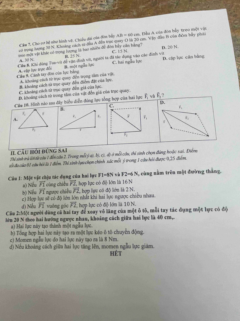 Cầu 7. Cho cơ hệ như hình vẽ. Chiều dài của đòn bầy AB=60cm. Đầu A của đòn bầy treo một vật
có trọng lượng 30 N. Khoảng cách từ đầu A đến trục quay O là 20 cm. Vậy đầu B của đòn bầy phải
treo một vật khác có trọng lượng là bao nhiêu đề đòn bầy cân bằng? D. 20 N.
A. 30 N. B. 25 N. C. 15 N.
Cầu 8. Khi dùng Tua-vít đề vặn đinh vít, người ta đã tác dụng vào các đinh vít
A. cặp lực trực đối B. một ngẫu lực C. hai ngẫu lực D. cặp lực cân bằng
Cầu 9. Cánh tay đòn của lực bằng
A. khoảng cách từ trục quay đến trọng tâm của vật.
B. khoảng cách từ trục quay đến điểm đặt của lực.
C. khoảng cách từ trục quay đến giá của lực.
của vật đến giá của trục quay.
II. CÂU HỜI ĐÚNG SAI
Thí sinh trả lời từ câu 1 đến câu 2. Trong mỗi ya),b) , c), d ) ở mỗi câu, thí sinh chọn đứng hoặc sai. Điểm
tổi đa của 01 câu hỏi là 1 điểm. Thí sinh lựa chọn chính xác 1 mwidehat O T ý trong 1 câu hỏi được 0,25 điểm.
Câu 1: Một vật chịu tác dụng của hai lực F1=8N và F2=6N , cùng nằm trên một đường thắng.
a) Nếu vector F1 cùng chiều vector F2 , hợp lực có độ lớn là 16  N
b) Nếu vector F1 ngược chiều vector F2 , hợp lực có độ lớn là 2 N.
c) Hợp lực sẽ có độ lớn lớn nhất khi hai lực ngược chiều nhau.
d) Nếu vector F1 vuông góc vector F2 , hợp lực có độ lớn là 10 N.
Câu 2: Một người dùng cả hai tay để xoay vô lăng của một ô tô, mỗi tay tác dụng một lực có độ
lớn 20 N theo hai hướng ngược nhau, khoảng cách giữa hai lực là 40 cm,.
a) Hai lực này tạo thành một ngẫu lực.
b) Tổng hợp hai lực này tạo ra một lực kéo ô tô chuyển động.
c) Momen ngẫu lực do hai lực này tạo ra là 8 Nm.
d) Nếu khoảng cách giữa hai lực tăng lên, momen ngẫu lực giảm.
HÉT