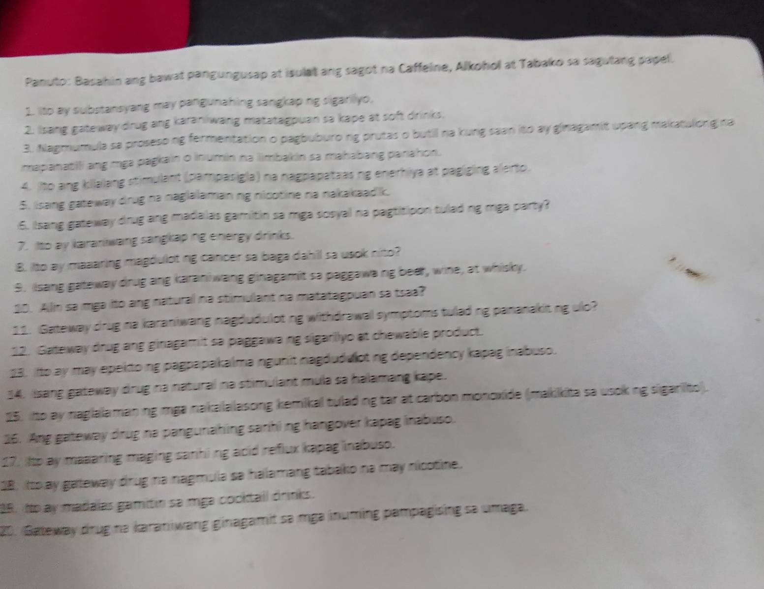 Panuto: Basahin ang bawat pangungusap at isulat ang sagot na Caffeine, Alkohol at Tabako sa sagutang papel.
1. Ito ay substansyang may pangunahing sangkap ng sigarilyo,
2. Isang gateway drug ang karaniwang matatagpuan sa kape at soft drinks.
3. Nagmumula sa proseso ng fermentation o pagbuburo ng prutas o butil na kung saan ito ay ginagamit upang makatulong na
mapanatili ang mga pagkain o inumin na ilimbakin sa mahabang panahon.
4. Ito ang killalang stimulant (pampasigla) na nagpapateasing enerhiya at pagiging alerto.
5. Isang gateway drug na nagiaamanng nicotine na nakakaad k.
6. Isang gateway drug ang madalas gamitin sa mga sosyal na pagtitipon tulad ng mga party?
7. Ito ay karaniwang sangkap ing energy drinks.
8. Ito ay maaaring magduloting cancer sa baga dahill sa usok nito?
9. Iisang gateway drug ang karaniwang ginagamit sa paggawa ng beer, wine, at whisky.
30. Allin sa mga ito ang natural na stimulant na matatagpuan sa tsaa?
11. Gateway drug na karaniwang nagdudulot ng withdrawal symptoms tulad ng pananakit ng ulo?
12. Gateway drug ang ginagamit sa paggawang sigarilyo at chewable product.
23. ito ay may epektoing pagpapakalma ngunit nagdudulot ng dependency kapag inabuso.
14. Isang gateway drug na natural na stimulant mula sa halamang kape.
25, ito ay naglalamaning mga nakalalasong kemikal tulad ng tar at carbon monoxide (makikita sa usok ng sigarito).
16. Ang gateway drug na pangunahing sanhi ng hangover kapag inabuso.
17. iItp ay maaaring maging sanhiing acid reflux kapag inabuso.
18. Ito ay gateway drug na nagmula sa halamang tabako na may nicotine.
28. No ay madalas gamitin sa mga cocktail drinks.
20. Gateway drug na karaniwang ginagamit sa mga inuming pampagising sa umaga.