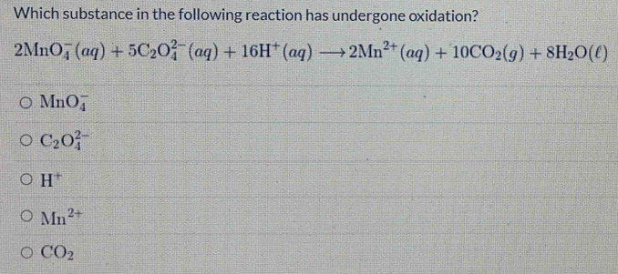 Which substance in the following reaction has undergone oxidation?
2MnO_4^(-(aq)+5C_2)O_4^((2-)(aq)+16H^+)(aq)to 2Mn^(2+)(aq)+10CO_2(g)+8H_2O(ell )
MnO_4^(-
C_2)O_4^((2-)
H^+)
Mn^(2+)
CO_2