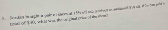 Jordan bought a pair of shoes at 15% off and received an additional $10 off If Jordan paid a 
total of $30, what was the original price of the shoes?