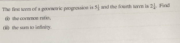 The first term of a geometric progression is 5 1/3  and the fourth term is 2 1/4 . Find
(i) the common ratio,
(ii) the sum to infinity.