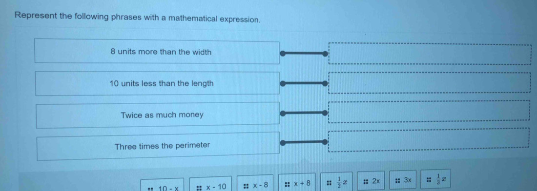 Represent the following phrases with a mathematical expression.
8 units more than the width
10 units less than the length 
Twice as much money 
Three times the perimeter
10-x. x-10 :: x-8 x+8 ::  1/2 x :: 2x :: 3x ::  1/3 x