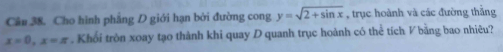 Cầâu 38. Cho hình phẳng D giới hạn bởi đường cong y=sqrt(2+sin x) , trục hoành và các đường thắng
x=0, x=π. Khối tròn xoay tạo thành khi quay Dquanh trục hoành có thể tích V bằng bao nhiêu?