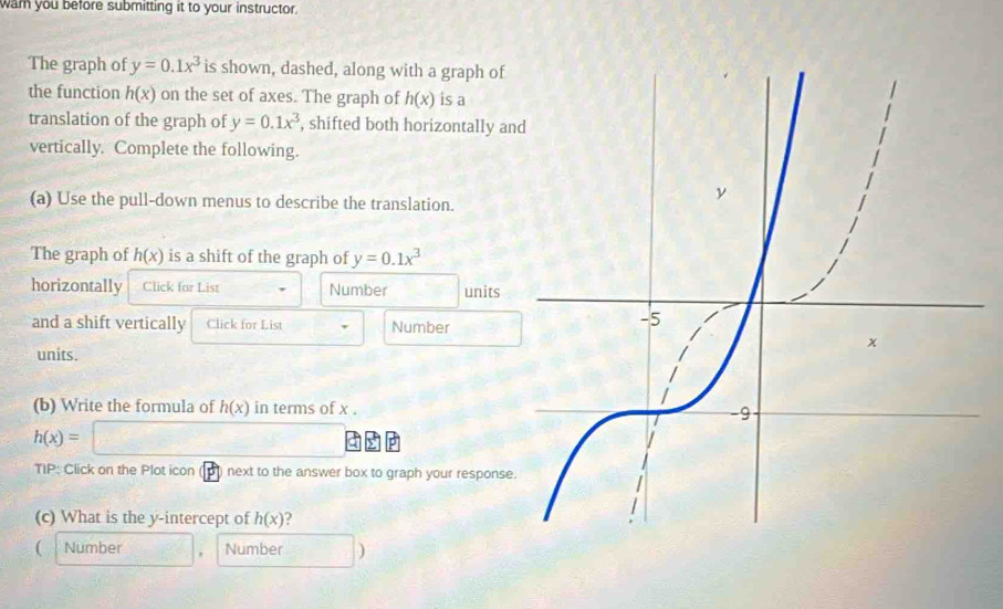 wam you before submitting it to your instructor. 
The graph of y=0.1x^3 is shown, dashed, along with a graph of 
the function h(x) on the set of axes. The graph of h(x) is a 
translation of the graph of y=0.1x^3 , shifted both horizontally an 
vertically. Complete the following. 
(a) Use the pull-down menus to describe the translation. 
The graph of h(x) is a shift of the graph of y=0.1x^3
horizontally Click far List Number □ units 
and a shift vertically Click for List Number 
units. 
(b) Write the formula of h(x) in terms of x.
h(x)=□
TIP: Click on the Plot icon (p) next to the answer box to graph your response. 
(c) What is the y-intercept of h(x) ? 
( Number Number