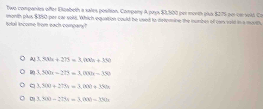 Two companies offer Elizabeth a sales position. Comparry A pays $3,500 per month plus $275 per car sold. Co
month plus $350 per car sold. Which equation could be used to determine the number of cars sold in a month
total income from each company?
A) 3.500x+275=3.000x+380
B) 3.500x-275=3.000x-380
C 3,800+275x=3,000+380x
D) 3.800-275x=3(00)-360h