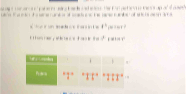 aking a sequence of patterns using beads and sticks. Her first pattern is made up of 4 beade 
sticks. She adds the same number of beads and the same number of sticks each time. 
a) How many beads are there in the 4^(th) pattern? 
b) How many sticks are there in the 4^(th) pattern?