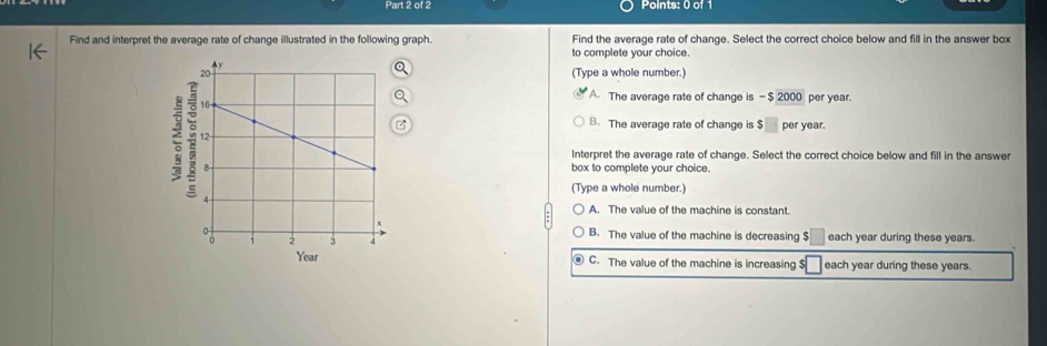 Find and interpret the average rate of change illustrated in the following graph. Find the average rate of change. Select the correct choice below and fill in the answer box
to complete your choice.
Q
(Type a whole number.)
A. The average rate of change is -$ 2000 per year.
2
z B. The average rate of change is $ per year.
Interpret the average rate of change. Select the correct choice below and fill in the answer
box to complete your choice.
(Type a whole number.)
A. The value of the machine is constant.
B. The value of the machine is decreasing $ each year during these years.
Year C. The value of the machine is increasing $ _ each year during these years.