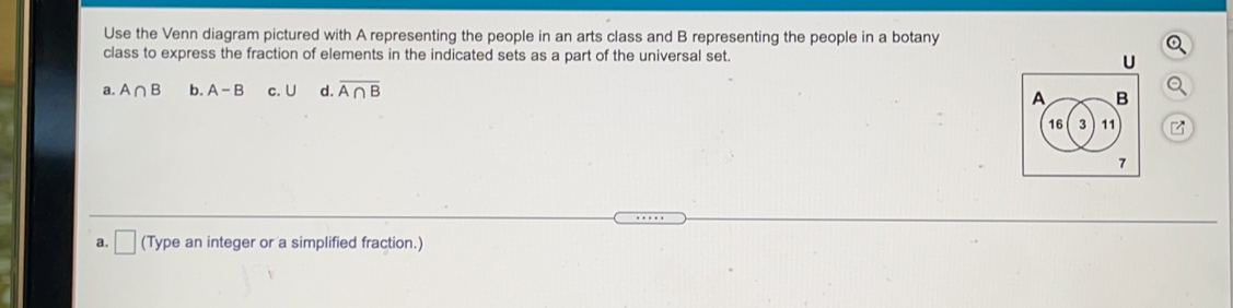 Use the Venn diagram pictured with A representing the people in an arts class and B representing the people in a botany
class to express the fraction of elements in the indicated sets as a part of the universal set.
a. A∩ B b. A-B c. U d. overline A∩ B
a. (Type an integer or a simplified fraction.)