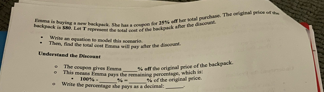 Emma is buying a new backpack. She has a coupon for 25% off her total purchase. The original price of the 
backpack is $80. Let T represent the total cost of the backpack after the discount. 
Write an equation to model this scenario. 
Then, find the total cost Emma will pay after the discount. 
Understand the Discount 
The coupon gives Emma % off the original price of the backpack. 
This means Emma pays the remaining percentage, which is:
100% - _ % = _ % of the original price. 
Write the percentage she pays as a decimal: _.