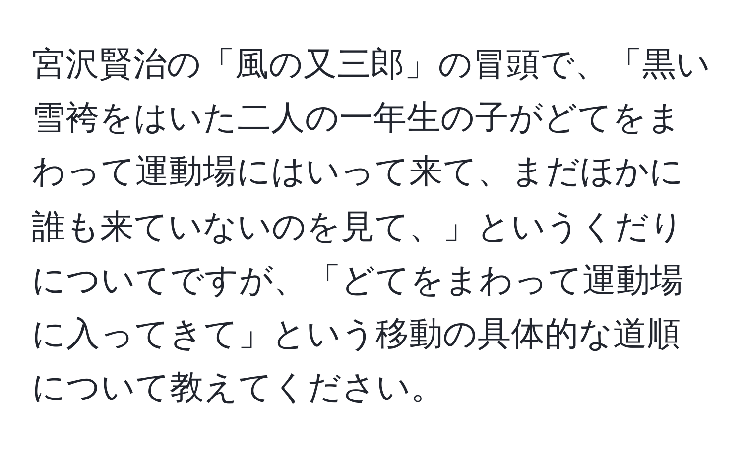 宮沢賢治の「風の又三郎」の冒頭で、「黒い雪袴をはいた二人の一年生の子がどてをまわって運動場にはいって来て、まだほかに誰も来ていないのを見て、」というくだりについてですが、「どてをまわって運動場に入ってきて」という移動の具体的な道順について教えてください。