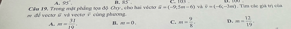 A. 95°. B. 85°. C. 103. D. 00
Câu 19. Trong mặt phẳng tọa độ Oxy, cho hai véctơ vector u=(-9;5m-6) và vector v=(-6;-3m). Tìm các giá trị của
m để vectơ # và vectơ v cùng phương.
A. m= 31/19 . m= 9/8 . D. m= 12/19 .
B. m=0. C.