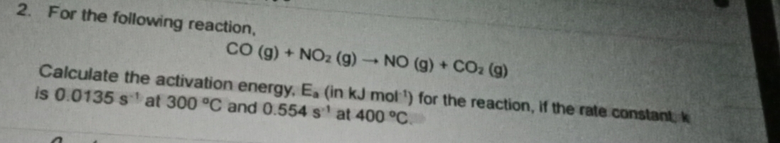 For the following reaction,
CO(g)+NO_2(g)to NO(g)+CO_2(g)
Calculate the activation energy, E_a (inkJmol^(-1)) for the reaction, if the rate constant, k
is 0.0135s^(-1) at 300°C and 0.554s^(-1) at 400°C.