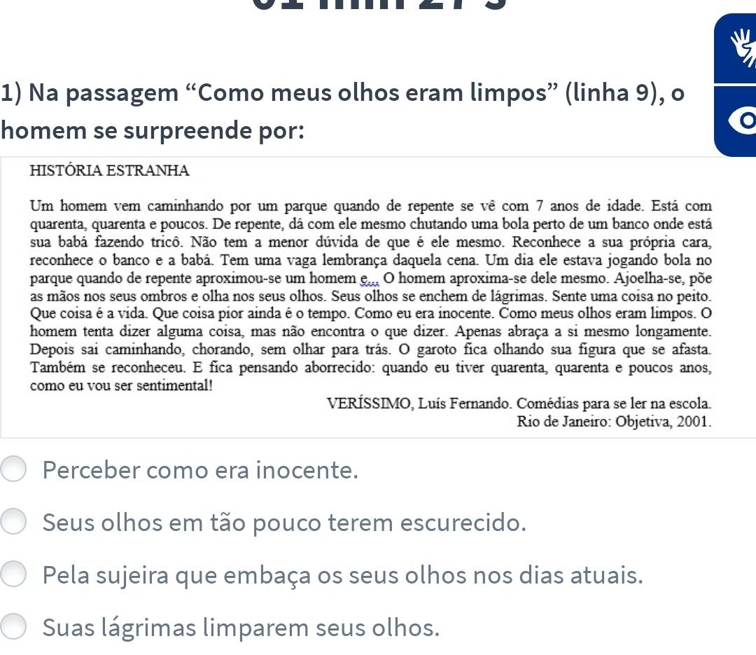 Na passagem “Como meus olhos eram limpos” (linha 9), o
homem se surpreende por:
HISTÓRIA ESTRANHA
Um homem vem caminhando por um parque quando de repente se vê com 7 anos de idade. Está com
quarenta, quarenta e poucos. De repente, dá com ele mesmo chutando uma bola perto de um banco onde está
sua babá fazendo tricô. Não tem a menor dúvida de que é ele mesmo. Reconhece a sua própria cara,
reconhece o banco e a babá. Tem uma vaga lembrança daquela cena. Um dia ele estava jogando bola no
parque quando de repente aproximou-se um homem e... O homem aproxima-se dele mesmo. Ajoelha-se, põe
as mãos nos seus ombros e olha nos seus olhos. Seus olhos se enchem de lágrimas. Sente uma coisa no peito.
Que coisa é a vida. Que coisa pior ainda é o tempo. Como eu era inocente. Como meus olhos eram limpos. O
homem tenta dizer alguma coisa, mas não encontra o que dizer. Apenas abraça a si mesmo longamente.
Depois sai caminhando, chorando, sem olhar para trás. O garoto fica olhando sua figura que se afasta.
Também se reconheceu. E fica pensando aborrecido: quando eu tiver quarenta, quarenta e poucos anos,
como eu vou ser sentimental!
VERÍSSIMO, Luís Fernando. Comédias para se ler na escola.
Rio de Janeiro: Objetiva, 2001.
Perceber como era inocente.
Seus olhos em tão pouco terem escurecido.
Pela sujeira que embaça os seus olhos nos dias atuais.
Suas lágrimas limparem seus olhos.