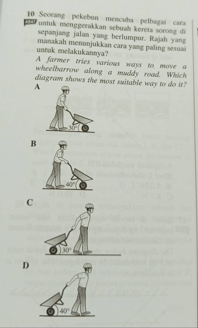 Seorang pekebun mencuba pelbagai cara
wA untuk menggerakkan sebuah kereta sorong di
sepanjang jalan yang berlumpur. Rajah yang
manakah menunjukkan cara yang paling sesuai
untuk melakukannya?
A farmer tries various ways to move a
wheelbarrow along a muddy road. Which
diagram shows the most suitable way to do it?
A
B
C
D