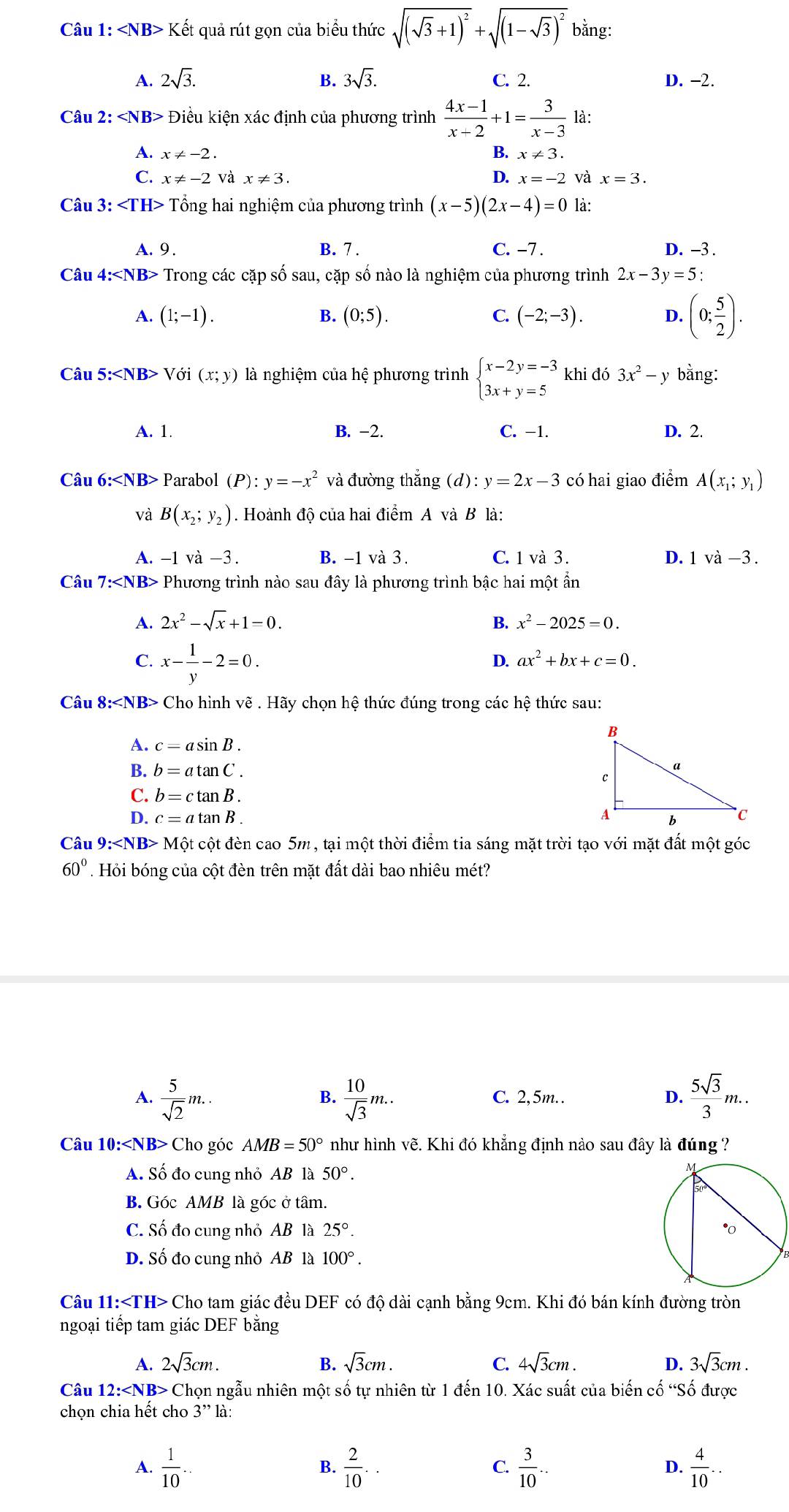 Kết quả rút gọn của biểu thức sqrt((sqrt 3)+1)^2+sqrt((1-sqrt 3))^2 bằng:
A. 2sqrt(3). B. 3sqrt(3). C. 2. D. -2.
Câu 2: * Điều kiện xác định của phương trình  (4x-1)/x+2 +1= 3/x-3  là:
A. x!= -2
B. x!= 3.
D.
C. x!= -2 và x!= 3. x=-2 và x=3.
Câu 3: Tổng hai nghiệm của phương trình (x-5)(2x-4)=0 là:
A. 9. B. 7 . C. -7 . D. -3 .
Câu 4: Trong các cặp số sau, cặp số nào là nghiệm của phương trình 2x-3y=5:
A. (1;-1). B. (0;5). C. (-2;-3). D. (0; 5/2 ).
Câu 5:∠ NB>V Ở (x;y) là nghiệm của hệ phương trình beginarrayl x-2y=-3 3x+y=5endarray. khi đó 3x^2-y bằng:
A. 1. B. -2. C. −1. D. 2.
Câu 6:∠ NB> Parabol (P):y=-x^2 và đường thắng (d): y=2x-3 có hai giao điểm A(x_1;y_1)
và B(x_2;y_2). Hoành độ của hai điểm A và B là:
A. -1 va-3. B. -1 và 3. C. 1 và 3 . D. 1 v a-3.
Câu 7:∠ NB>I Phương trình nào sau đây là phương trình bậc hai một ẩn
A. 2x^2-sqrt(x)+1=0. B. x^2-2025=0.
C. x- 1/y -2=0.
D. ax^2+bx+c=0.
Câu 8: Cho hình vẽ . Hãy chọn hệ thức đúng trong các hệ thức sau:
A. c=asin B.
B. b=atan C.
C. b=ctan B.
D. c=atan B.
Câu 9: M cột cột đèn cao 5m , tại một thời điểm tia sáng mặt trời tạo với mặt đất một góc
60°. Hỏi bóng của cột đèn trên mặt đất dài bao nhiêu mét?
A.  5/sqrt(2) m..  10/sqrt(3) m.. C. 2,5m.. D.  5sqrt(3)/3 m..
B.
Câu 10:∠ NB> Cho góc AMB=50° như hình vẽ. Khi đó khẳng định nào sau đây là đúng ?
A. Số đo cung nhỏ AB là 50°.
B. Góc AMB là góc ở tâm.
C. Số đo cung nhỏ AB là 25°.
D. Số đo cung nhỏ AB là 100°.
Câu 11 · ∠ TH Cho tam giác đều DEF có độ dài cạnh bằng 9cm. Khi đó bán kính đường tròn
ngoại tiếp tam giác DEF bằng
A. 2sqrt(3)cm. B. sqrt(3)cm. C. 4sqrt(3)cm. D. 3sqrt(3)cm.
Câu 12:∠ NB> Chọn ngẫu nhiên một số tự nhiên từ 1 đến 10. Xác suất của biến cố “Số được
chọn chia hết cho 3'' là:
A.  1/10 ...  2/10 ..  3/10 ...  4/10 ..
B.
C.
D.