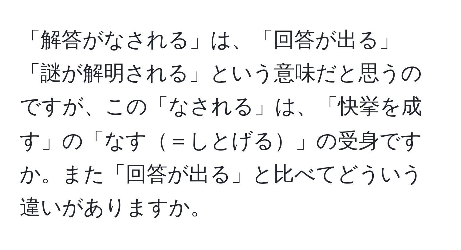 「解答がなされる」は、「回答が出る」「謎が解明される」という意味だと思うのですが、この「なされる」は、「快挙を成す」の「なす＝しとげる」の受身ですか。また「回答が出る」と比べてどういう違いがありますか。