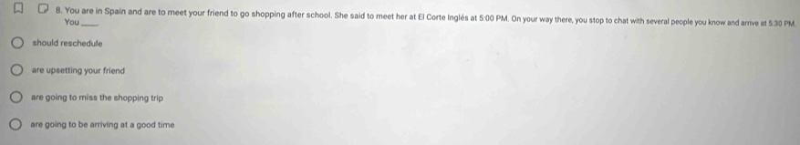 You are in Spain and are to meet your friend to go shopping after school. She said to meet her at El Corte Inglés at 5:00 PM. On your way there, you stop to chat with several people you know and arrive at 5:30 PM 
You 
should reschedule 
are upsetting your friend 
are going to miss the shopping trip 
are going to be arriving at a good time