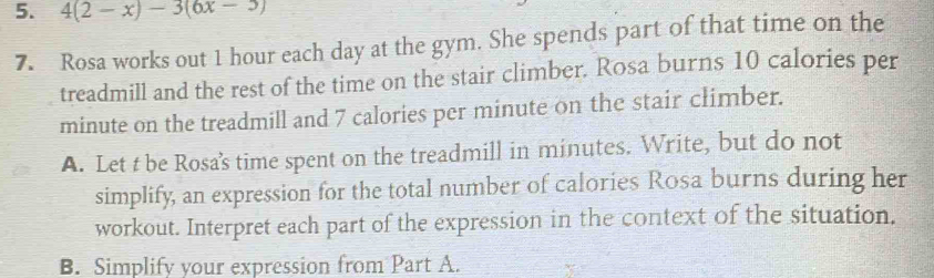 4(2-x)-3(6x-5)
7. Rosa works out 1 hour each day at the gym. She spends part of that time on the 
treadmill and the rest of the time on the stair climber. Rosa burns 10 calories per
minute on the treadmill and 7 calories per minute on the stair climber. 
A. Let t be Rosa’s time spent on the treadmill in minutes. Write, but do not 
simplify, an expression for the total number of calories Rosa burns during her 
workout. Interpret each part of the expression in the context of the situation. 
B. Simplify your expression from Part A.