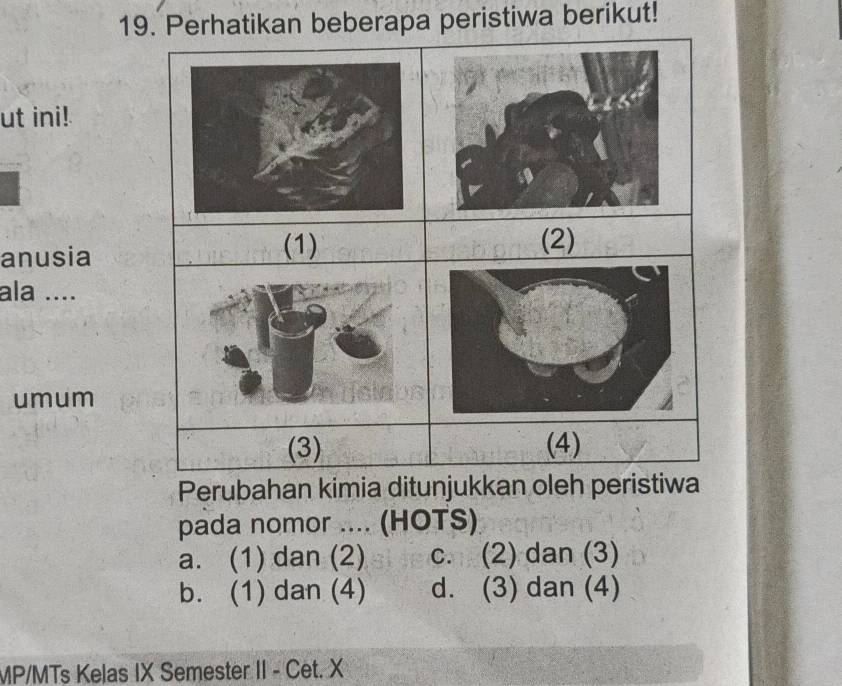 Perhatikan beberapa peristiwa berikut!
ut ini!
anusia
ala ....
umum
Perubahan kimia ditunjukkan oleh peristiwa
pada nomor .... (HOTS)
a. (1) dan (2) c. (2) dan (3)
b. (1) dan (4) d. (3) dan (4)
MP/MTs Kelas IX Semester II - Cet. X