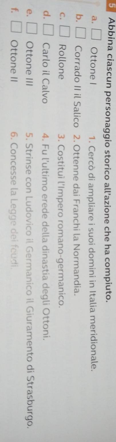 Abbina ciascun personaggio storico all’azione che ha compiuto. 
a. □ Ottone I 1. Cercò di ampliare i suoi domini in Italia meridionale. 
b. □ Corrado II il Salico 2. Ottenne dai Franchi la Normandia. 
C. | Rollone 3. Costituì l’Impero romano-germanico. 
d. □ Carlo il Calvo 4. Fu l’ultimo erede della dinastia degli Ottoni. 
e. □ Ottone III 5. Strinse con Ludovico il Germanico il Giuramento di Strasburgo. 
f. □ Ottone II 6. Concesse la Legge dei feudi.