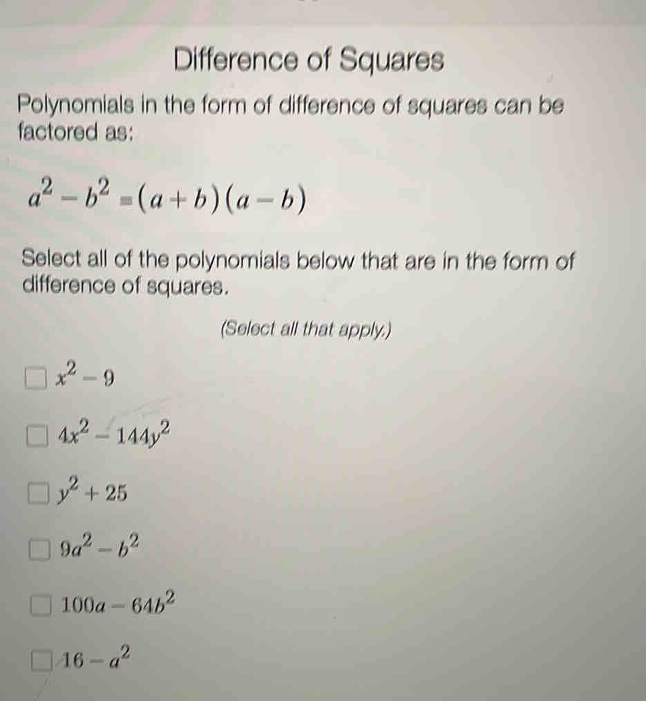 Difference of Squares
Polynomials in the form of difference of squares can be
factored as:
a^2-b^2=(a+b)(a-b)
Select all of the polynomials below that are in the form of
difference of squares.
(Solect all that apply.)
x^2-9
4x^2-144y^2
y^2+25
9a^2-b^2
100a-64b^2
16-a^2