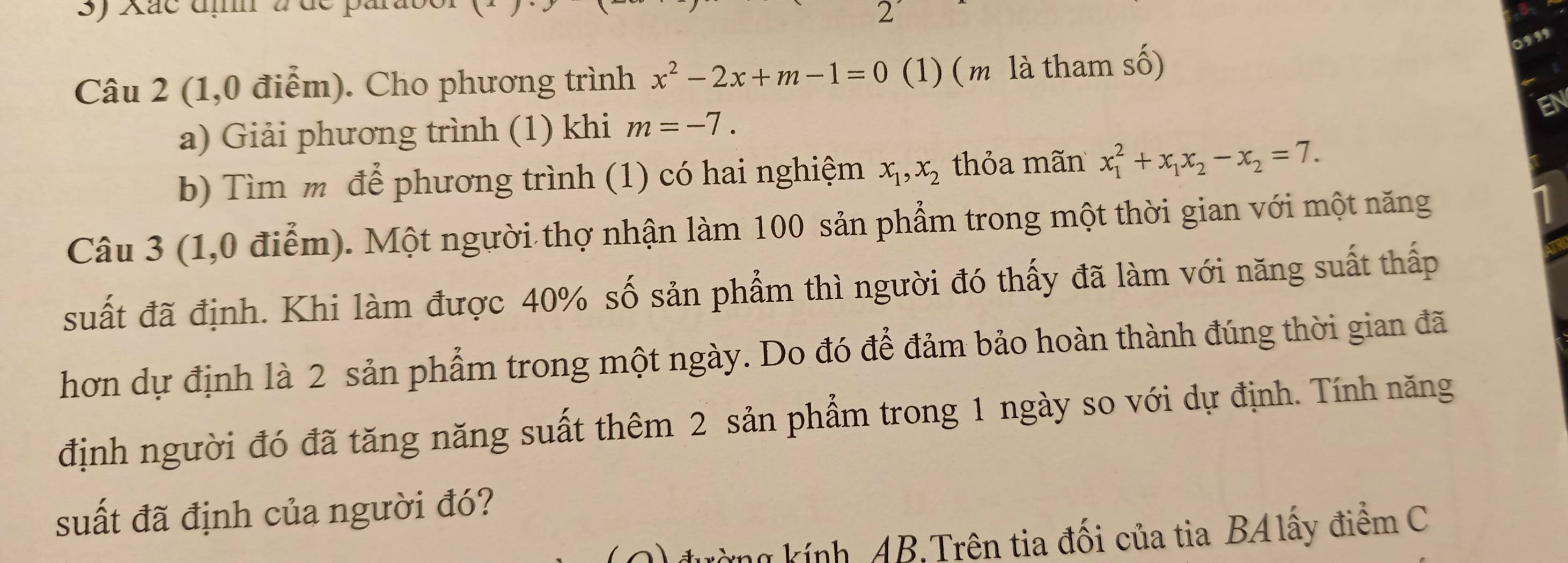 Xác đị à de par 
2' 

Câu 2 (1,0 điểm). Cho phương trình x^2-2x+m-1=0 (1) ( m là tham số) 
a) Giải phương trình (1) khi m=-7. 
b) Tìm m để phương trình (1) có hai nghiệm x_1, x_2 thỏa mãn x_1^(2+x_1)x_2-x_2=7. 
Câu 3 (1,0 điễm). Một người thợ nhận làm 100 sản phẩm trong một thời gian với một năng 
suất đã định. Khi làm được 40% số sản phẩm thì người đó thấy đã làm với năng suất thấp 
hơn dự định là 2 sản phẩm trong một ngày. Do đó để đảm bảo hoàn thành đúng thời gian đã 
định người đó đã tăng năng suất thêm 2 sản phẩm trong 1 ngày so với dự định. Tính năng 
suất đã định của người đó? 
Lường kính, AB.Trên tia đối của tia BAlấy điểm C