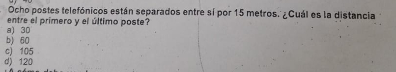 Ocho postes telefónicos están separados entre sí por 15 metros. ¿Cuál es la distancia
entre el primero y el último poste?
a) 30
b) 60
c) 105
d) 120