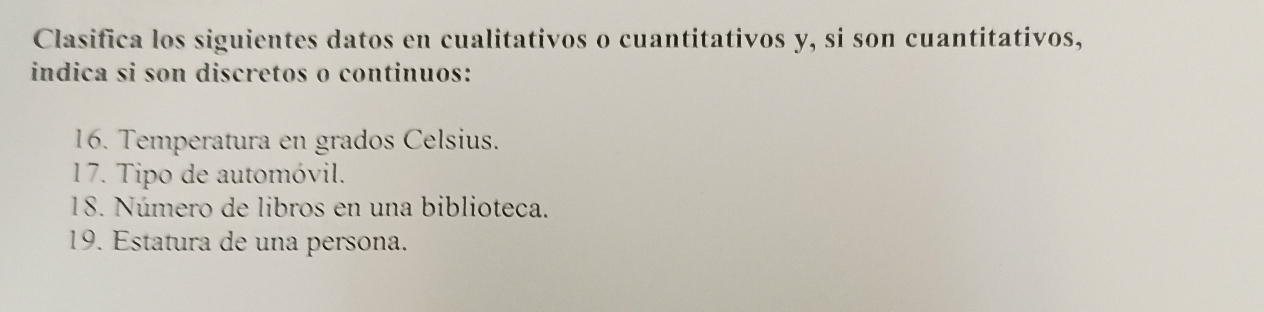 Clasifica los siguientes datos en cualitativos o cuantitativos y, si son cuantitativos, 
indica si son discretos o continuos: 
16. Temperatura en grados Celsius. 
17. Tipo de automóvil. 
18. Número de libros en una biblioteca. 
19. Estatura de una persona.